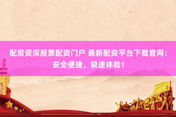 配资资深股票配资门户 最新配资平台下载官网：安全便捷，极速体验！