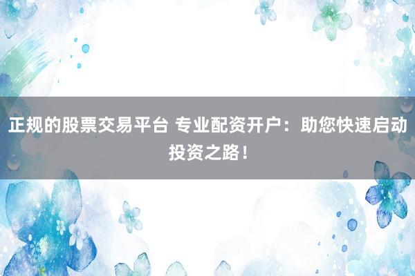 正规的股票交易平台 专业配资开户：助您快速启动投资之路！