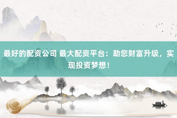 最好的配资公司 最大配资平台：助您财富升级，实现投资梦想！