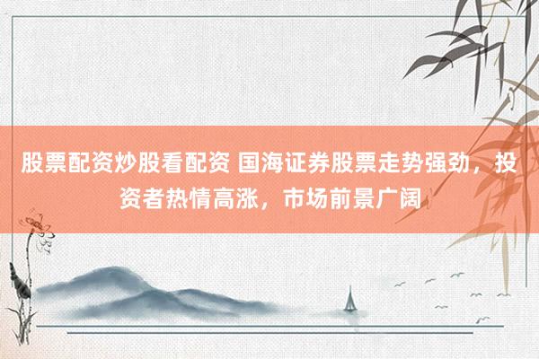 股票配资炒股看配资 国海证券股票走势强劲，投资者热情高涨，市场前景广阔