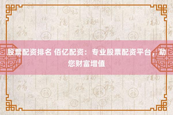 股票配资排名 佰亿配资：专业股票配资平台，助您财富增值