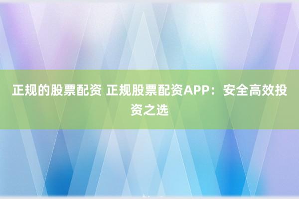 正规的股票配资 正规股票配资APP：安全高效投资之选