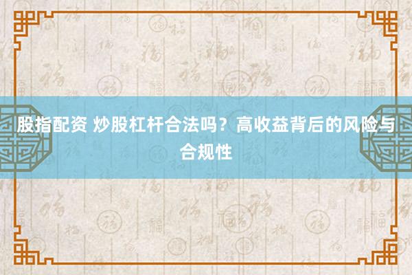 股指配资 炒股杠杆合法吗？高收益背后的风险与合规性