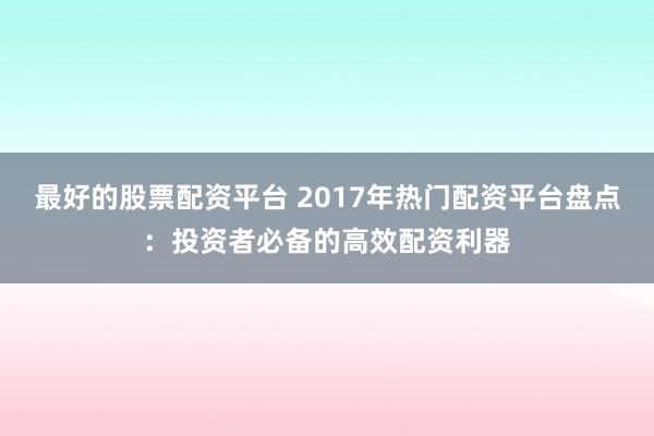 最好的股票配资平台 2017年热门配资平台盘点：投资者必备的高效配资利器