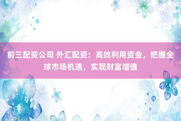 前三配资公司 外汇配资：高效利用资金，把握全球市场机遇，实现财富增值