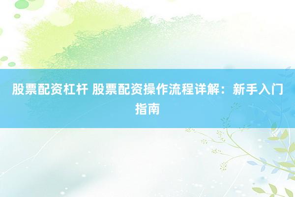 股票配资杠杆 股票配资操作流程详解：新手入门指南