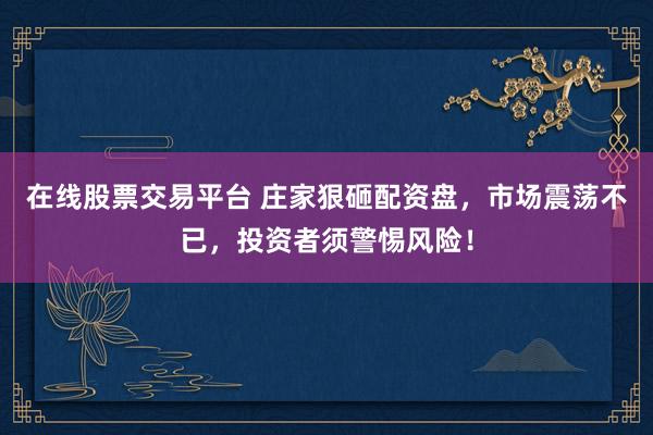 在线股票交易平台 庄家狠砸配资盘，市场震荡不已，投资者须警惕风险！