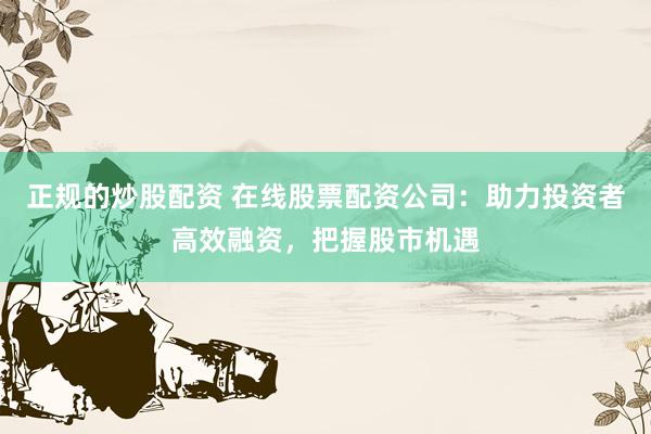 正规的炒股配资 在线股票配资公司：助力投资者高效融资，把握股市机遇