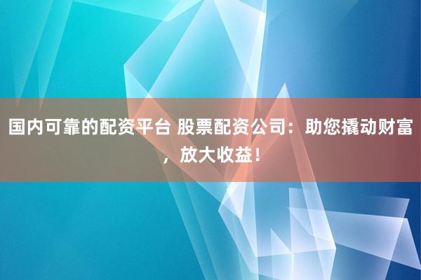 国内可靠的配资平台 股票配资公司:助您撬动财富,放大收益!