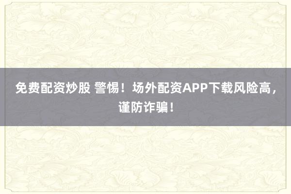 免费配资炒股 警惕!场外配资APP下载风险高,谨防诈骗!