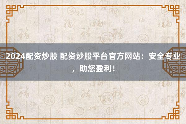 2024配资炒股 配资炒股平台官方网站:安全专业,助您盈利!