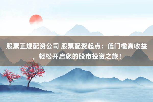 股票正规配资公司 股票配资起点：低门槛高收益，轻松开启您的股市投资之旅！