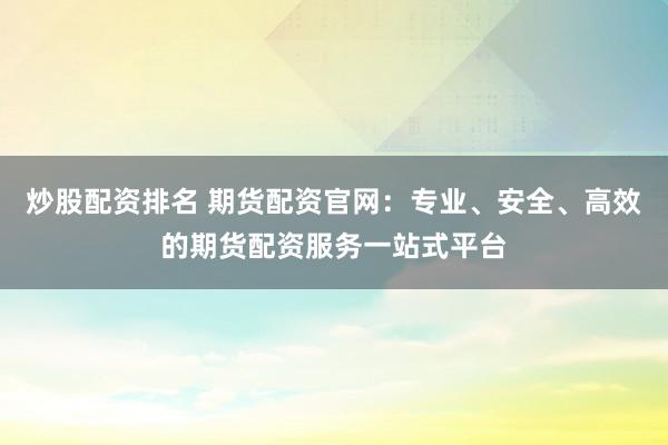 炒股配资排名 期货配资官网：专业、安全、高效的期货配资服务一站式平台