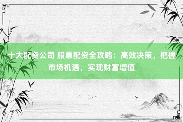 十大配资公司 股票配资全攻略：高效决策，把握市场机遇，实现财富增值