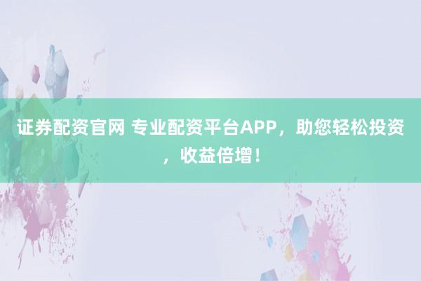 证券配资官网 专业配资平台APP，助您轻松投资，收益倍增！