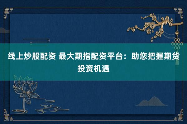 线上炒股配资 最大期指配资平台:助您把握期货投资机遇