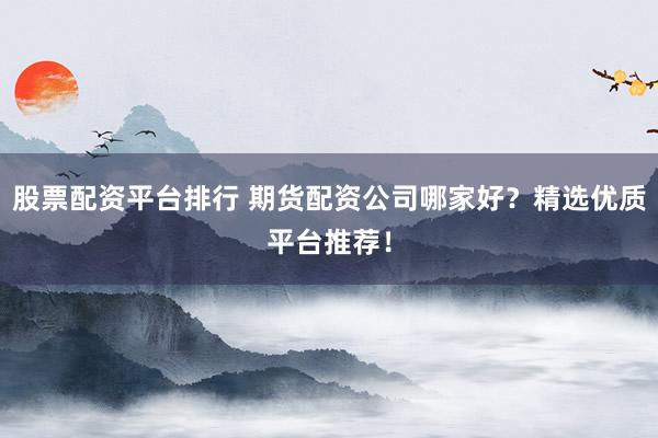 股票配资平台排行 期货配资公司哪家好？精选优质平台推荐！