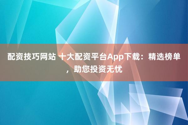配资技巧网站 十大配资平台App下载:精选榜单,助您投资无忧