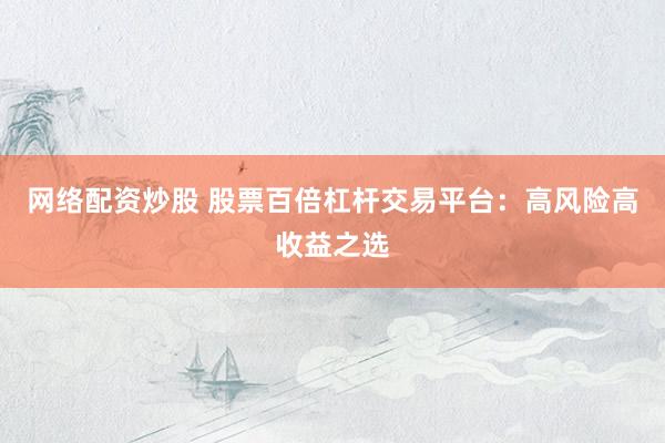 网络配资炒股 股票百倍杠杆交易平台:高风险高收益之选