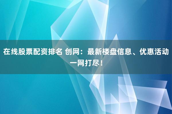 在线股票配资排名 创网:最新楼盘信息、优惠活动一网打尽!