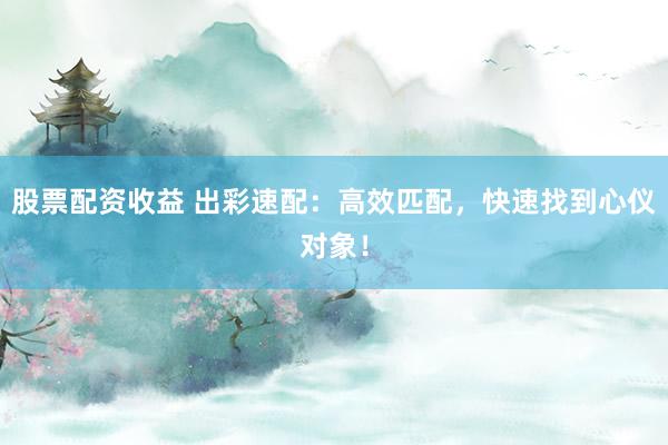 股票配资收益 出彩速配:高效匹配,快速找到心仪对象!