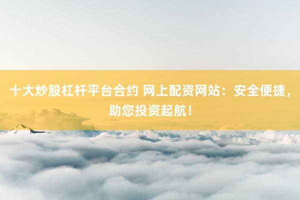 十大炒股杠杆平台合约 网上配资网站：安全便捷，助您投资起航！