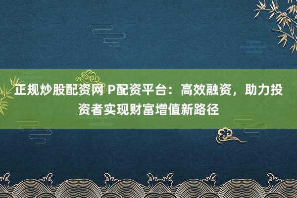 正规炒股配资网 P配资平台：高效融资，助力投资者实现财富增值新路径