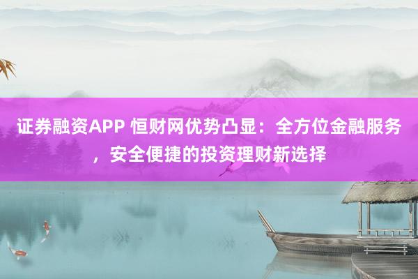 证券融资APP 恒财网优势凸显：全方位金融服务，安全便捷的投资理财新选择