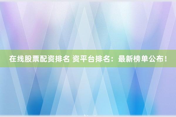 在线股票配资排名 资平台排名：最新榜单公布！