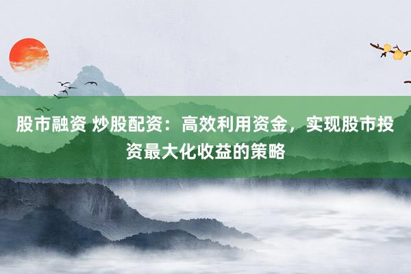 股市融资 炒股配资：高效利用资金，实现股市投资最大化收益的策略