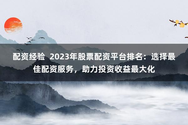 配资经验  2023年股票配资平台排名：选择最佳配资服务，助力投资收益最大化
