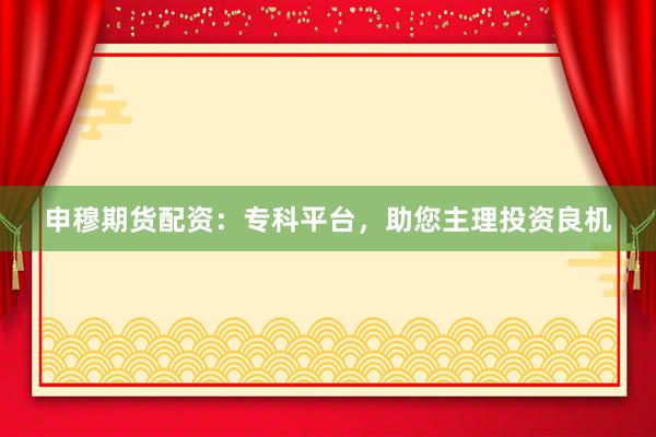 申穆期货配资：专科平台，助您主理投资良机