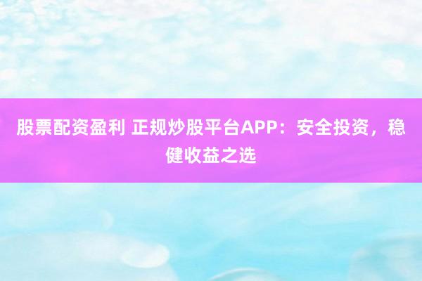 股票配资盈利 正规炒股平台APP：安全投资，稳健收益之选