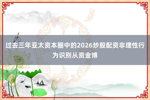 过去三年亚太资本圈中的2026炒股配资非理性行为识别从资金博