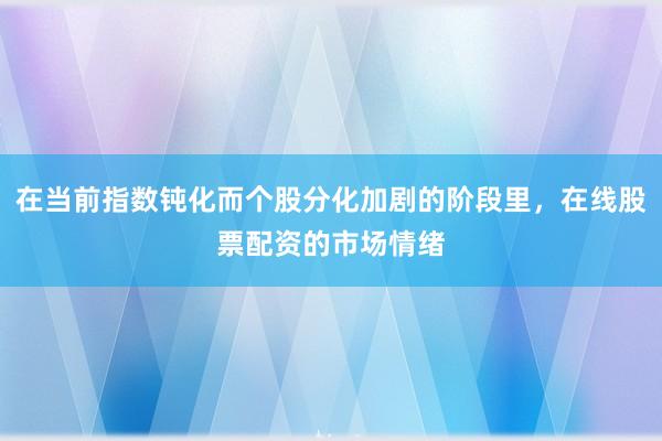在当前指数钝化而个股分化加剧的阶段里,在线股票配资的市场情绪